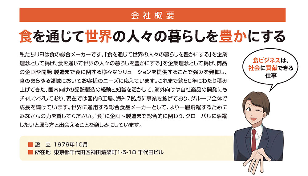 会社概要-食を通じて世界の人々の暮らしを豊かにする。私たちUFIは食の総合メーカーです。「食を通じて世界の人々の暮らしを豊かにする」を企業理念として掲げ、食を通じて世界の人々の暮らしを豊かにする」を企業理念として掲げ、商品の企画や開発・製造まで食に関する様々なソリューションを提供することで強みを発揮し、食のあらゆる領域においてお客様のニーズに応えています。これまで約50年にわたり積み上げてきた、国内向けの受託製造の経験と知識を活かして、海外向けや自社商品の開発にもチャレンジしており、現在では国内6工場、海外7拠点に事業を拡げており、グループ全体で成長を続けています。世界に通用する総合食品メーカーとして、より一層飛躍するためにみなさんの力を貸してください。”食”に企画～製造まで総合的に関わり、グローバルに活躍したいと願う方と出会えることを楽しみにしています。設立:1976年10月。所在地:東京都千代田区神田猿楽町1-5-18 千代田ビル。